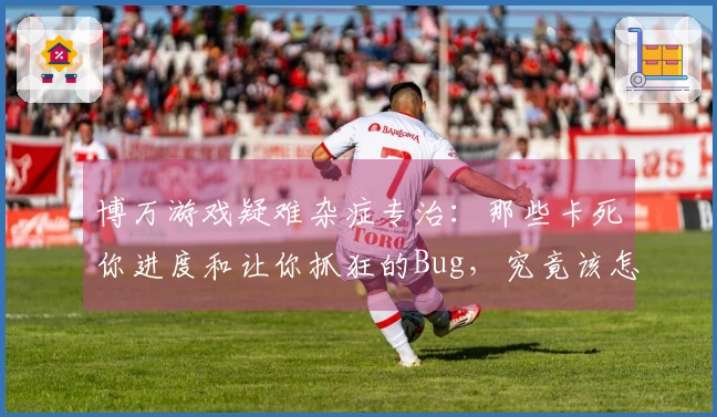 博万游戏疑难杂症专治：那些卡死你进度和让你抓狂的Bug，究竟该怎么破？