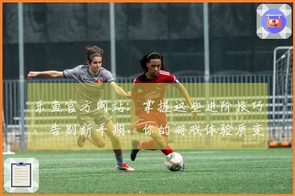 乐鱼官方网站：掌握这些进阶技巧，告别新手期，你的游戏体验质变就在眼前